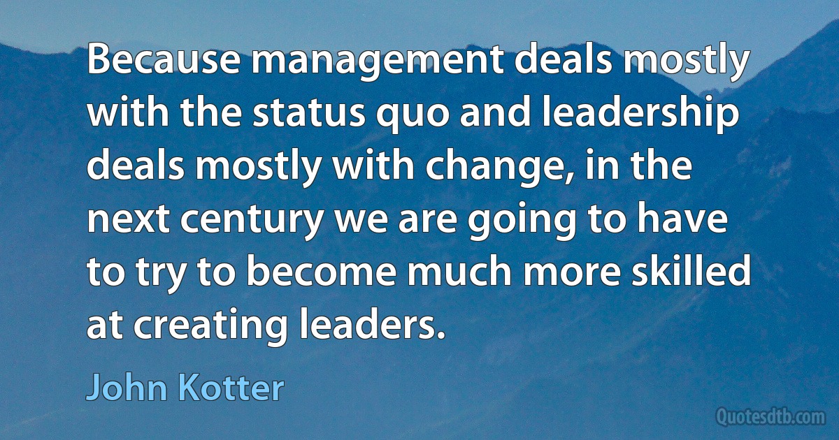 Because management deals mostly with the status quo and leadership deals mostly with change, in the next century we are going to have to try to become much more skilled at creating leaders. (John Kotter)