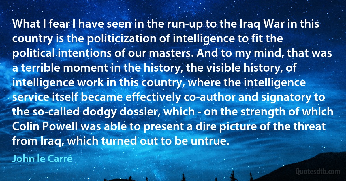 What I fear I have seen in the run-up to the Iraq War in this country is the politicization of intelligence to fit the political intentions of our masters. And to my mind, that was a terrible moment in the history, the visible history, of intelligence work in this country, where the intelligence service itself became effectively co-author and signatory to the so-called dodgy dossier, which - on the strength of which Colin Powell was able to present a dire picture of the threat from Iraq, which turned out to be untrue. (John le Carré)