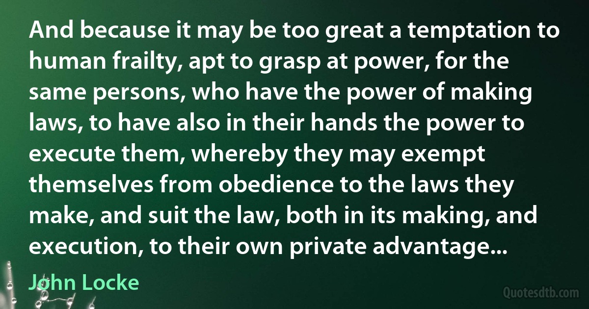 And because it may be too great a temptation to human frailty, apt to grasp at power, for the same persons, who have the power of making laws, to have also in their hands the power to execute them, whereby they may exempt themselves from obedience to the laws they make, and suit the law, both in its making, and execution, to their own private advantage... (John Locke)