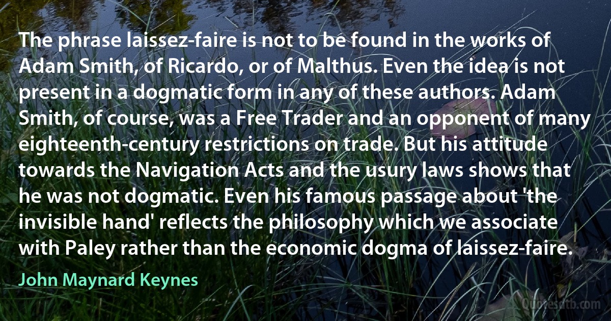 The phrase laissez-faire is not to be found in the works of Adam Smith, of Ricardo, or of Malthus. Even the idea is not present in a dogmatic form in any of these authors. Adam Smith, of course, was a Free Trader and an opponent of many eighteenth-century restrictions on trade. But his attitude towards the Navigation Acts and the usury laws shows that he was not dogmatic. Even his famous passage about 'the invisible hand' reflects the philosophy which we associate with Paley rather than the economic dogma of laissez-faire. (John Maynard Keynes)