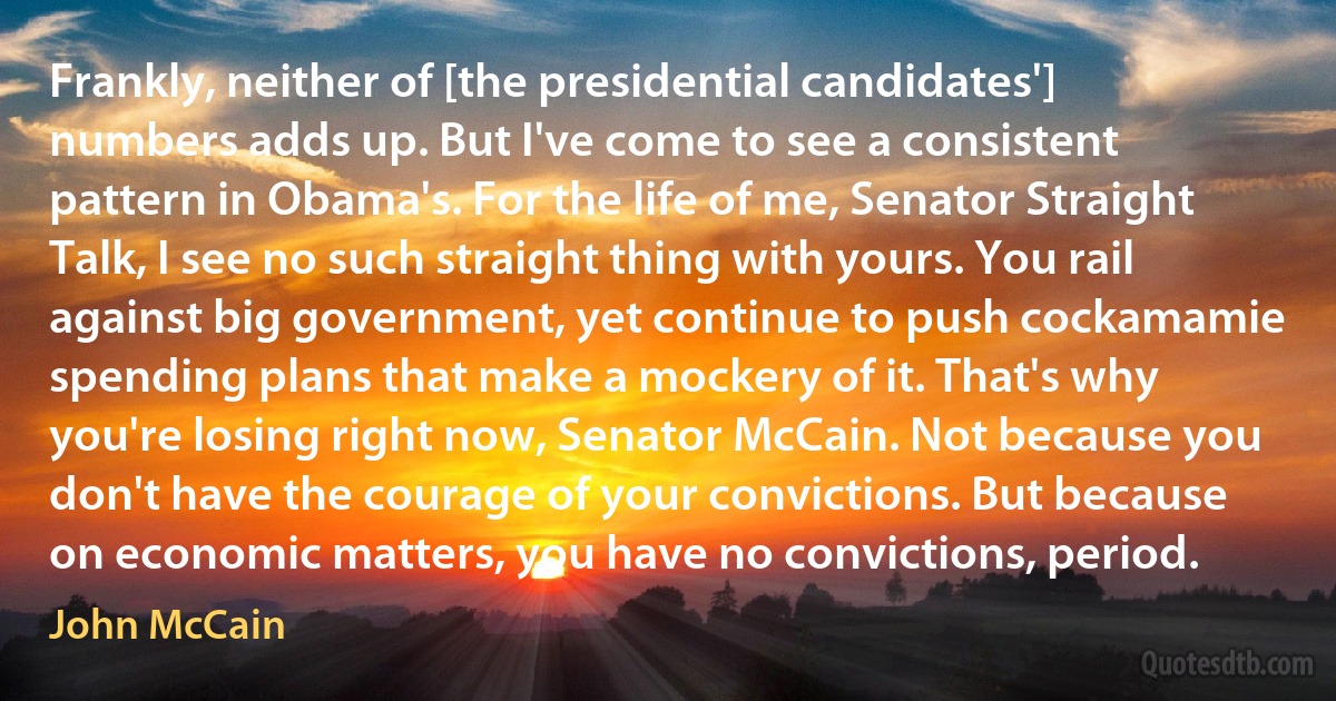 Frankly, neither of [the presidential candidates'] numbers adds up. But I've come to see a consistent pattern in Obama's. For the life of me, Senator Straight Talk, I see no such straight thing with yours. You rail against big government, yet continue to push cockamamie spending plans that make a mockery of it. That's why you're losing right now, Senator McCain. Not because you don't have the courage of your convictions. But because on economic matters, you have no convictions, period. (John McCain)