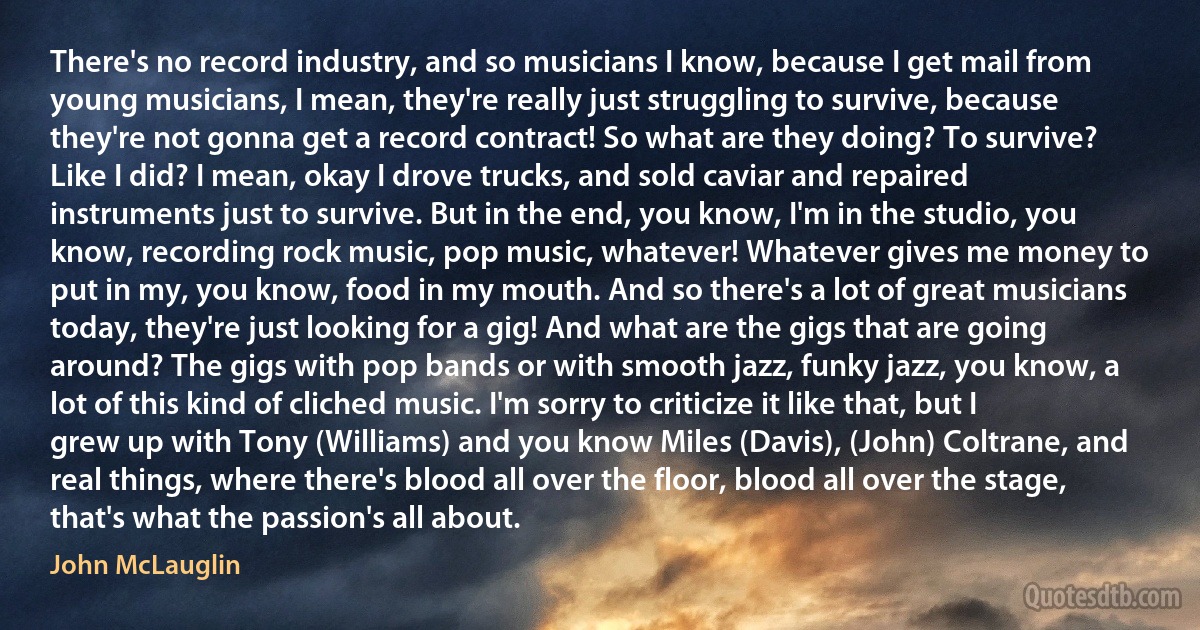 There's no record industry, and so musicians I know, because I get mail from young musicians, I mean, they're really just struggling to survive, because they're not gonna get a record contract! So what are they doing? To survive? Like I did? I mean, okay I drove trucks, and sold caviar and repaired instruments just to survive. But in the end, you know, I'm in the studio, you know, recording rock music, pop music, whatever! Whatever gives me money to put in my, you know, food in my mouth. And so there's a lot of great musicians today, they're just looking for a gig! And what are the gigs that are going around? The gigs with pop bands or with smooth jazz, funky jazz, you know, a lot of this kind of cliched music. I'm sorry to criticize it like that, but I grew up with Tony (Williams) and you know Miles (Davis), (John) Coltrane, and real things, where there's blood all over the floor, blood all over the stage, that's what the passion's all about. (John McLauglin)