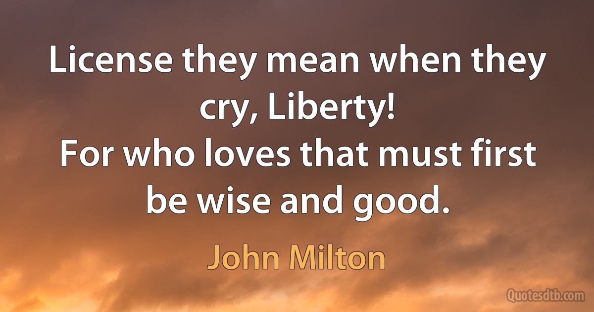 License they mean when they cry, Liberty!
For who loves that must first be wise and good. (John Milton)