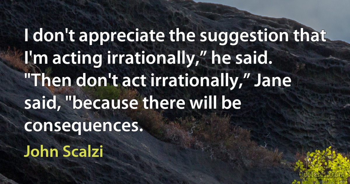 I don't appreciate the suggestion that I'm acting irrationally,” he said.
"Then don't act irrationally,” Jane said, "because there will be consequences. (John Scalzi)