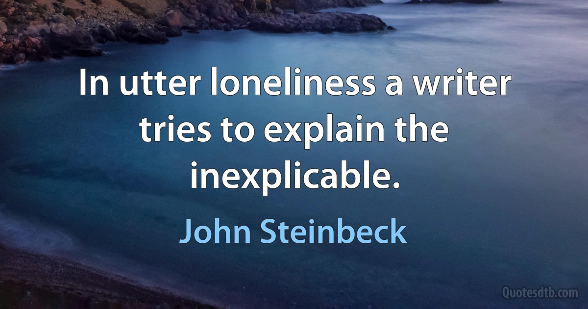 In utter loneliness a writer tries to explain the inexplicable. (John Steinbeck)