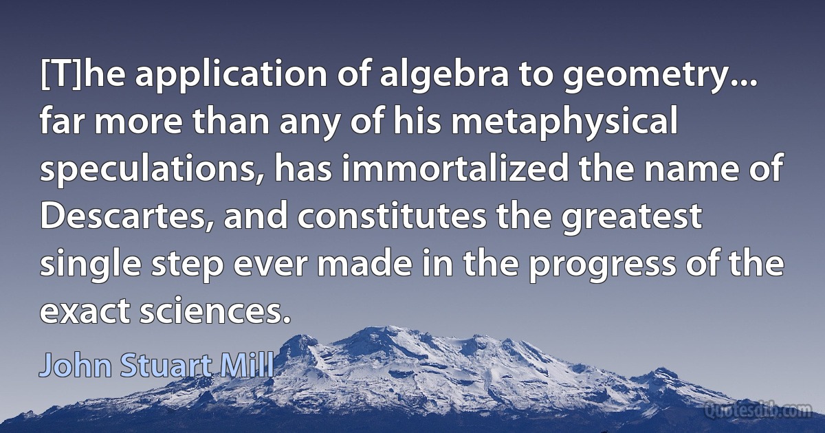 [T]he application of algebra to geometry... far more than any of his metaphysical speculations, has immortalized the name of Descartes, and constitutes the greatest single step ever made in the progress of the exact sciences. (John Stuart Mill)