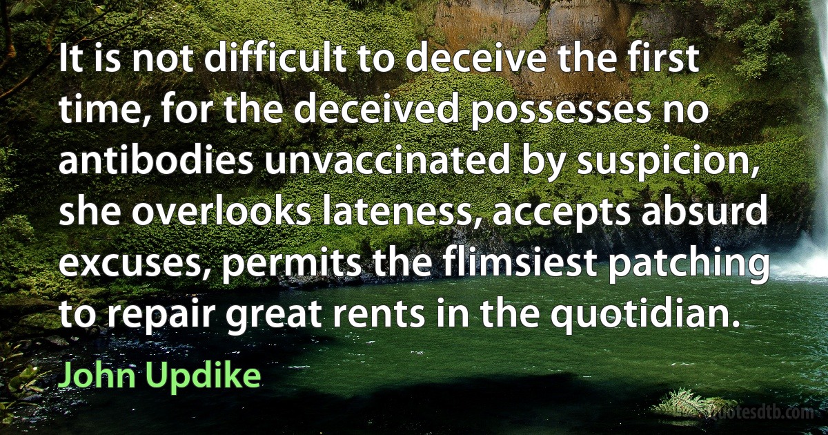 It is not difficult to deceive the first time, for the deceived possesses no antibodies unvaccinated by suspicion, she overlooks lateness, accepts absurd excuses, permits the flimsiest patching to repair great rents in the quotidian. (John Updike)