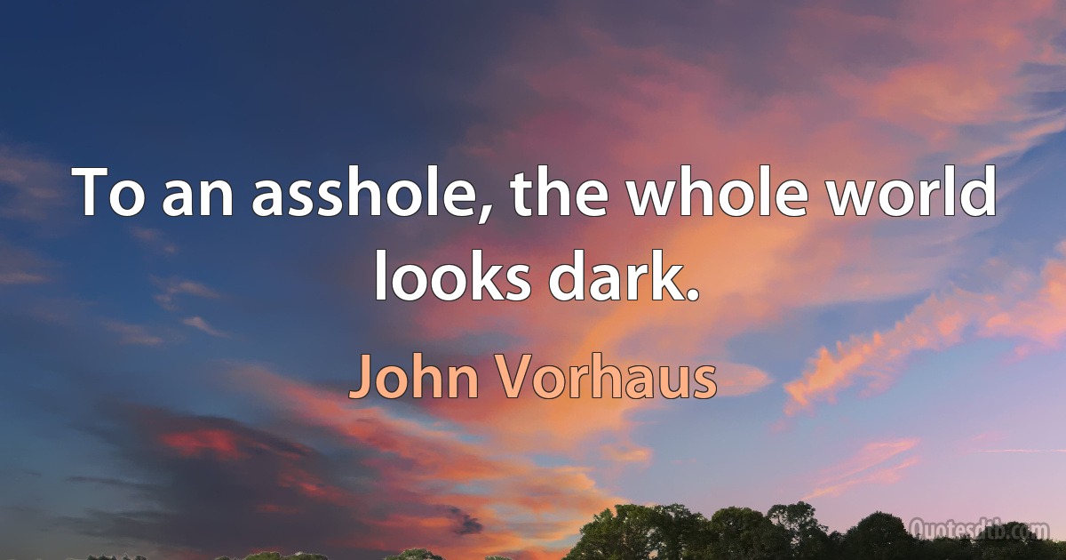 To an asshole, the whole world looks dark. (John Vorhaus)