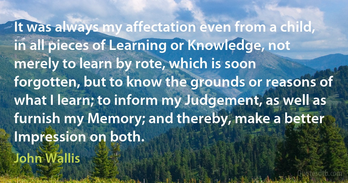 It was always my affectation even from a child, in all pieces of Learning or Knowledge, not merely to learn by rote, which is soon forgotten, but to know the grounds or reasons of what I learn; to inform my Judgement, as well as furnish my Memory; and thereby, make a better Impression on both. (John Wallis)