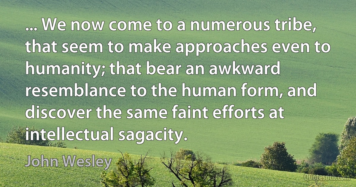 ... We now come to a numerous tribe, that seem to make approaches even to humanity; that bear an awkward resemblance to the human form, and discover the same faint efforts at intellectual sagacity. (John Wesley)