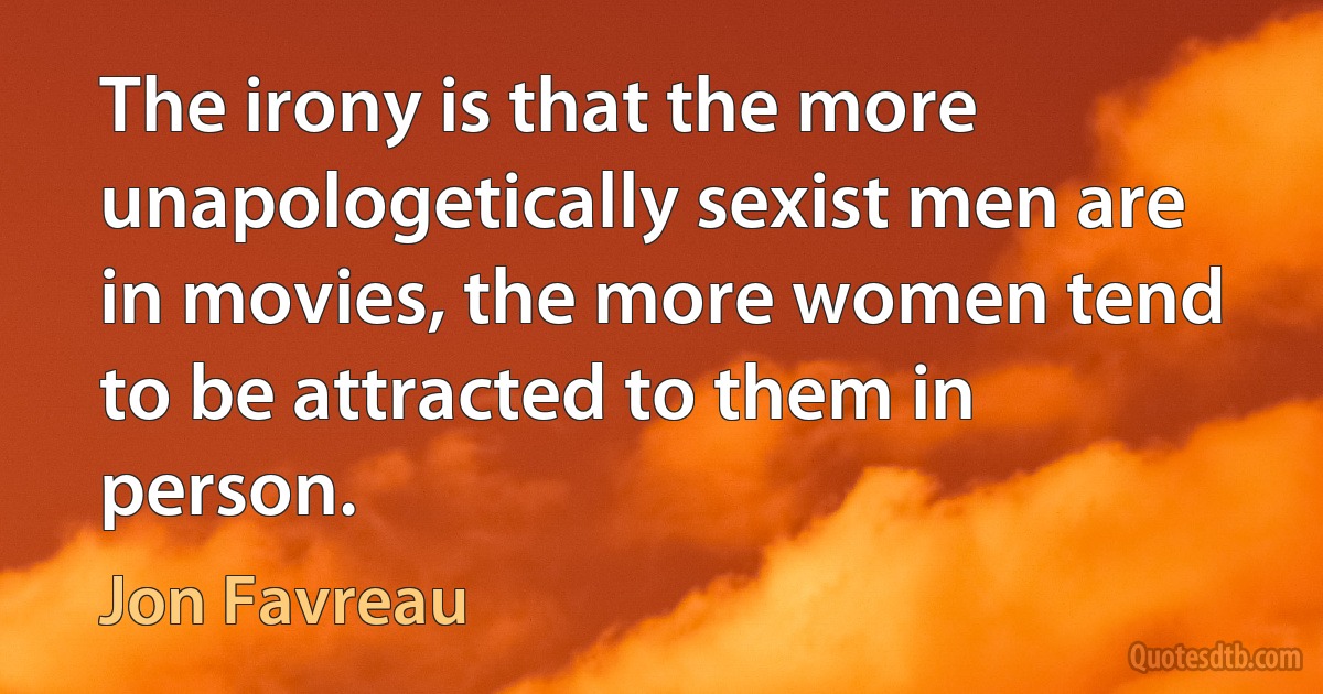 The irony is that the more unapologetically sexist men are in movies, the more women tend to be attracted to them in person. (Jon Favreau)