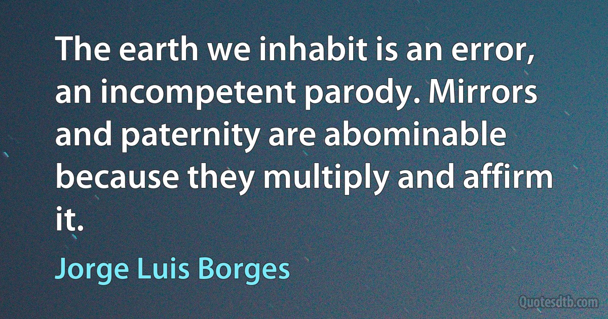 The earth we inhabit is an error, an incompetent parody. Mirrors and paternity are abominable because they multiply and affirm it. (Jorge Luis Borges)