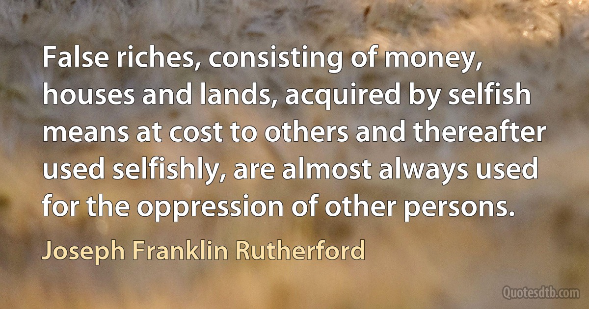 False riches, consisting of money, houses and lands, acquired by selfish means at cost to others and thereafter used selfishly, are almost always used for the oppression of other persons. (Joseph Franklin Rutherford)