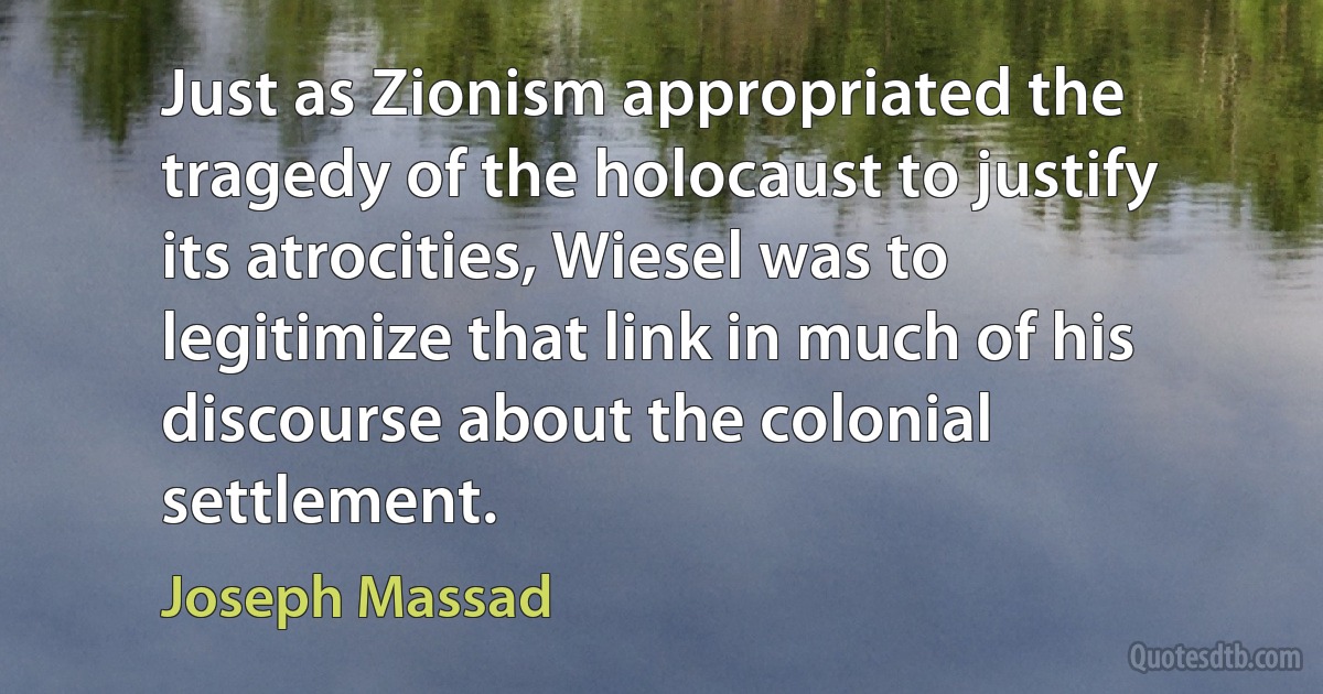 Just as Zionism appropriated the tragedy of the holocaust to justify its atrocities, Wiesel was to legitimize that link in much of his discourse about the colonial settlement. (Joseph Massad)