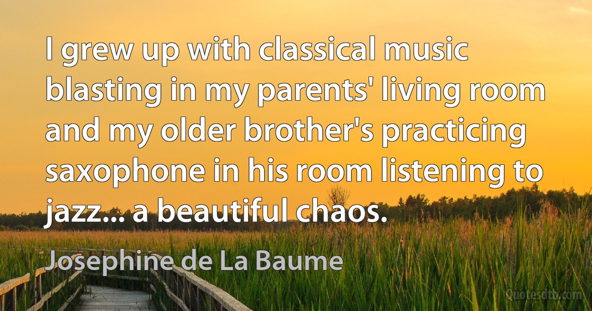 I grew up with classical music blasting in my parents' living room and my older brother's practicing saxophone in his room listening to jazz... a beautiful chaos. (Josephine de La Baume)