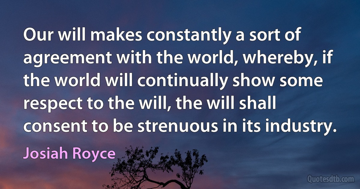 Our will makes constantly a sort of agreement with the world, whereby, if the world will continually show some respect to the will, the will shall consent to be strenuous in its industry. (Josiah Royce)