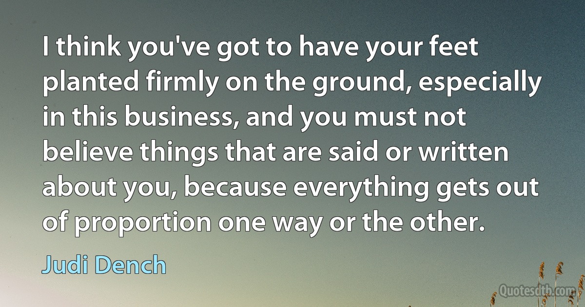 I think you've got to have your feet planted firmly on the ground, especially in this business, and you must not believe things that are said or written about you, because everything gets out of proportion one way or the other. (Judi Dench)