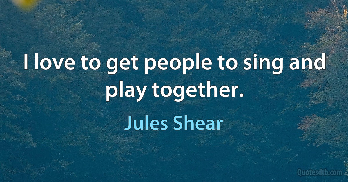 I love to get people to sing and play together. (Jules Shear)