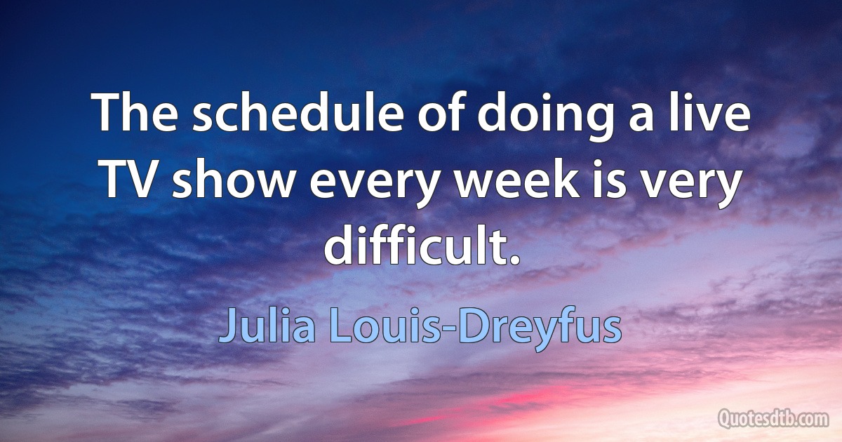 The schedule of doing a live TV show every week is very difficult. (Julia Louis-Dreyfus)