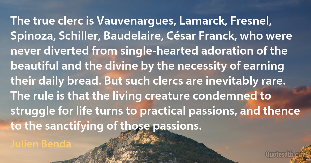 The true clerc is Vauvenargues, Lamarck, Fresnel, Spinoza, Schiller, Baudelaire, César Franck, who were never diverted from single-hearted adoration of the beautiful and the divine by the necessity of earning their daily bread. But such clercs are inevitably rare. The rule is that the living creature condemned to struggle for life turns to practical passions, and thence to the sanctifying of those passions. (Julien Benda)