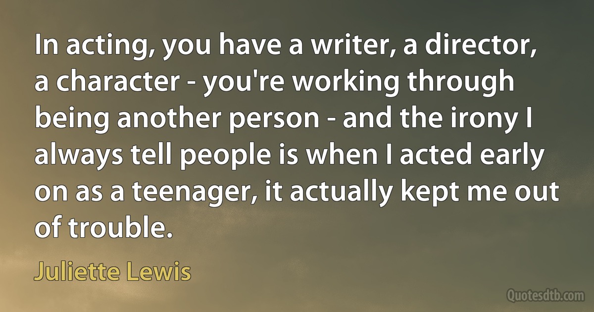 In acting, you have a writer, a director, a character - you're working through being another person - and the irony I always tell people is when I acted early on as a teenager, it actually kept me out of trouble. (Juliette Lewis)