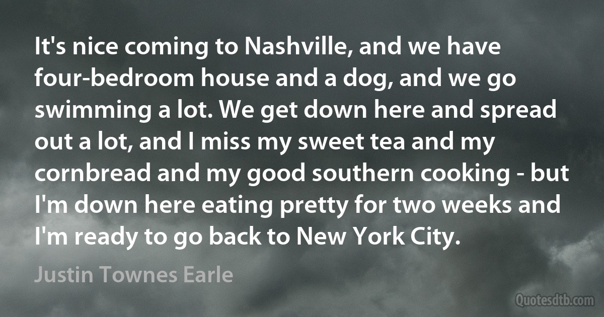 It's nice coming to Nashville, and we have four-bedroom house and a dog, and we go swimming a lot. We get down here and spread out a lot, and I miss my sweet tea and my cornbread and my good southern cooking - but I'm down here eating pretty for two weeks and I'm ready to go back to New York City. (Justin Townes Earle)