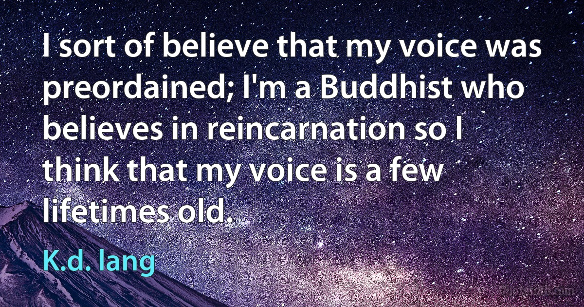 I sort of believe that my voice was preordained; I'm a Buddhist who believes in reincarnation so I think that my voice is a few lifetimes old. (K.d. lang)