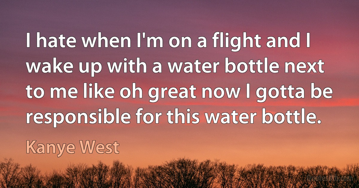 I hate when I'm on a flight and I wake up with a water bottle next to me like oh great now I gotta be responsible for this water bottle. (Kanye West)