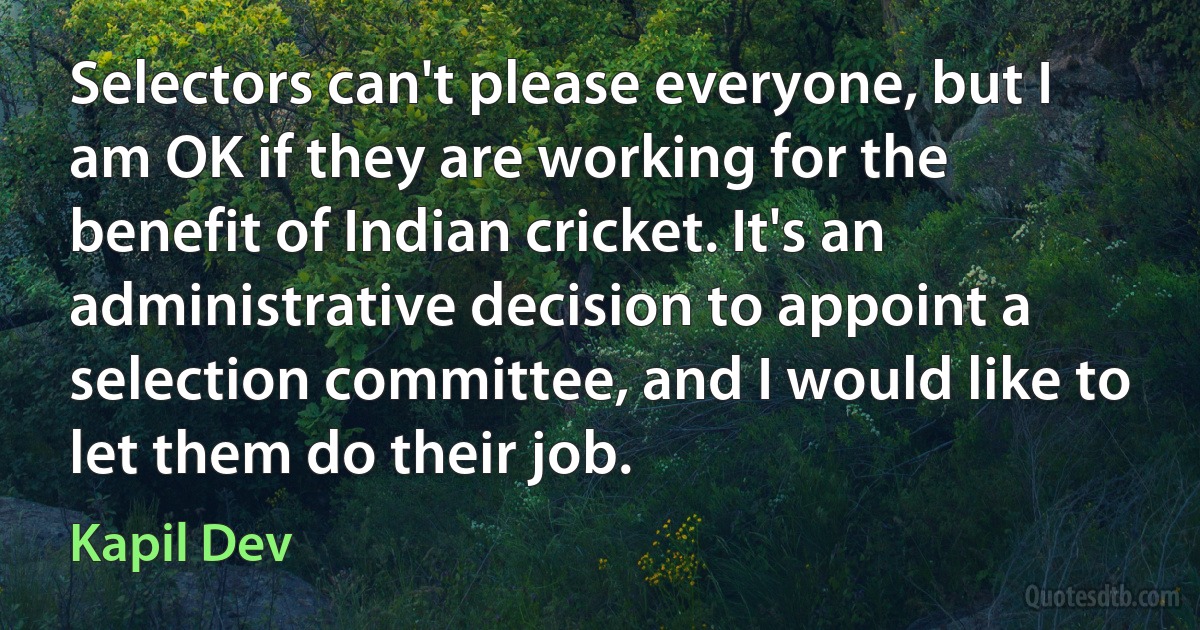 Selectors can't please everyone, but I am OK if they are working for the benefit of Indian cricket. It's an administrative decision to appoint a selection committee, and I would like to let them do their job. (Kapil Dev)