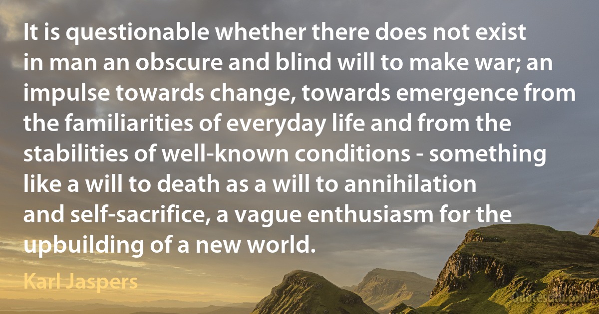 It is questionable whether there does not exist in man an obscure and blind will to make war; an impulse towards change, towards emergence from the familiarities of everyday life and from the stabilities of well-known conditions - something like a will to death as a will to annihilation and self-sacrifice, a vague enthusiasm for the upbuilding of a new world. (Karl Jaspers)