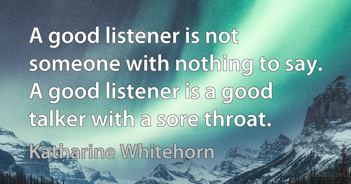 A good listener is not someone with nothing to say. A good listener is a good talker with a sore throat. (Katharine Whitehorn)