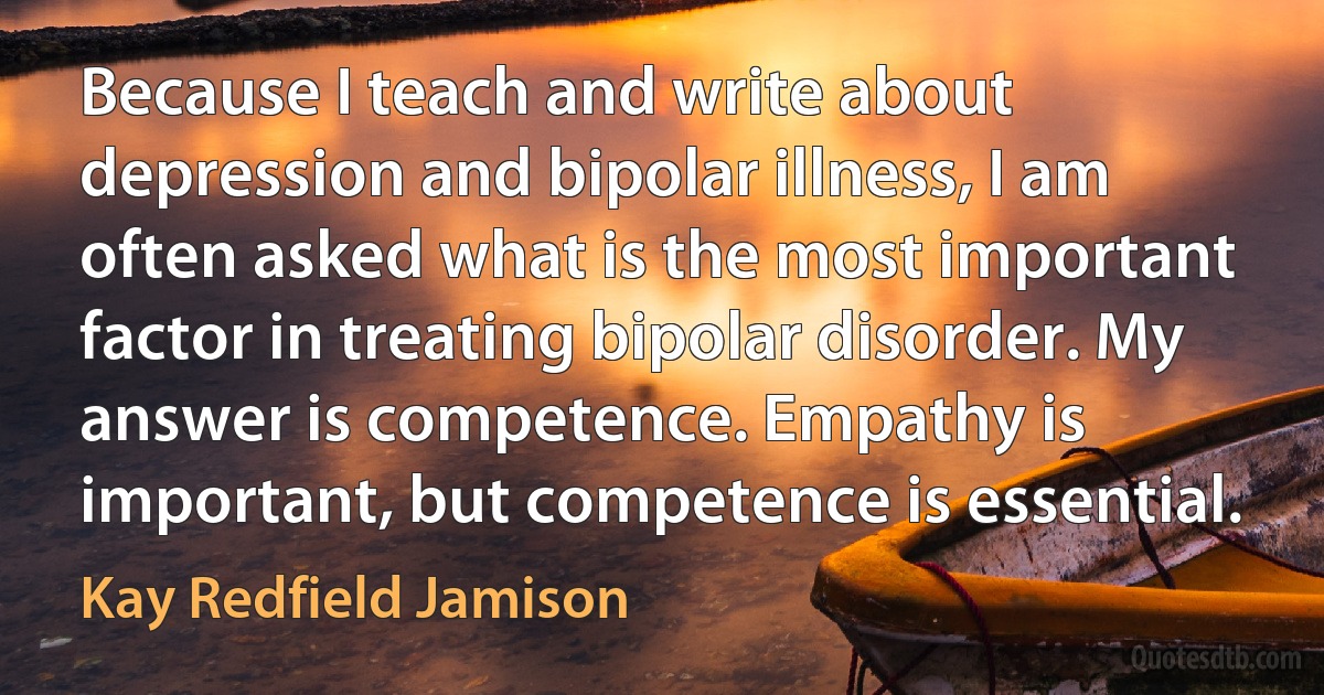 Because I teach and write about depression and bipolar illness, I am often asked what is the most important factor in treating bipolar disorder. My answer is competence. Empathy is important, but competence is essential. (Kay Redfield Jamison)