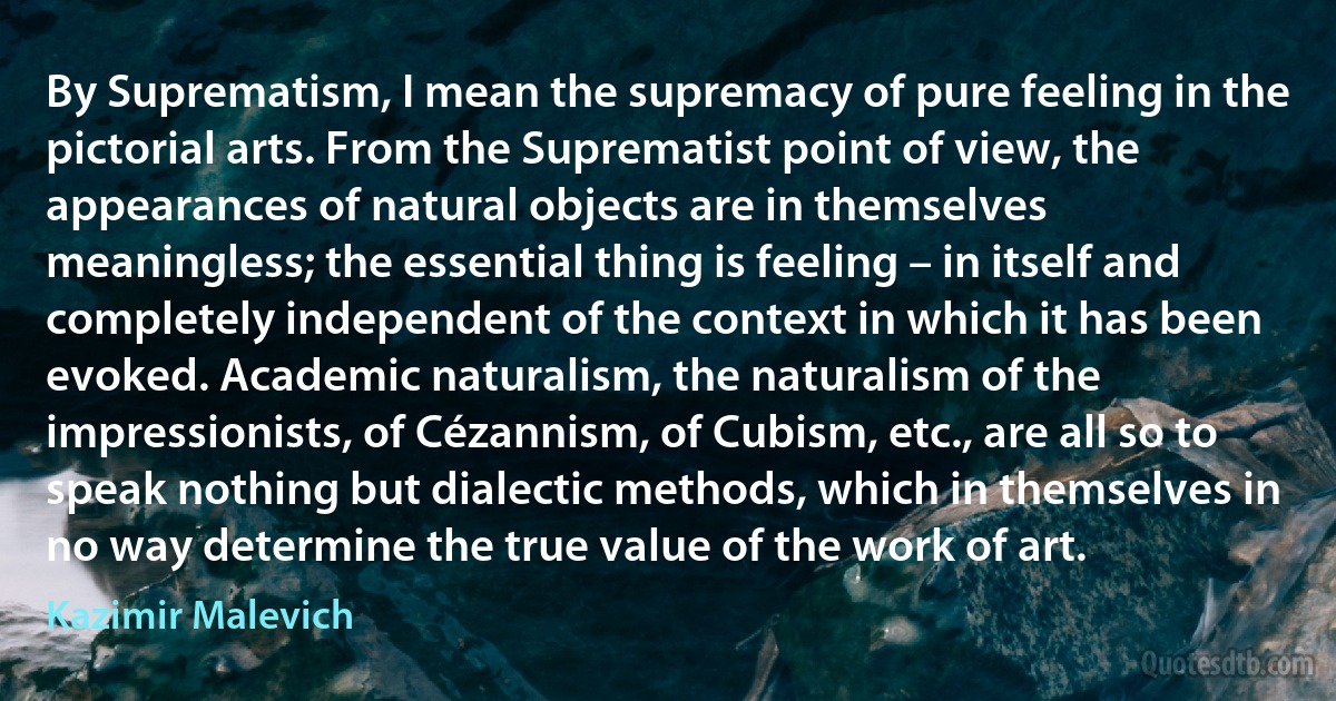 By Suprematism, I mean the supremacy of pure feeling in the pictorial arts. From the Suprematist point of view, the appearances of natural objects are in themselves meaningless; the essential thing is feeling – in itself and completely independent of the context in which it has been evoked. Academic naturalism, the naturalism of the impressionists, of Cézannism, of Cubism, etc., are all so to speak nothing but dialectic methods, which in themselves in no way determine the true value of the work of art. (Kazimir Malevich)