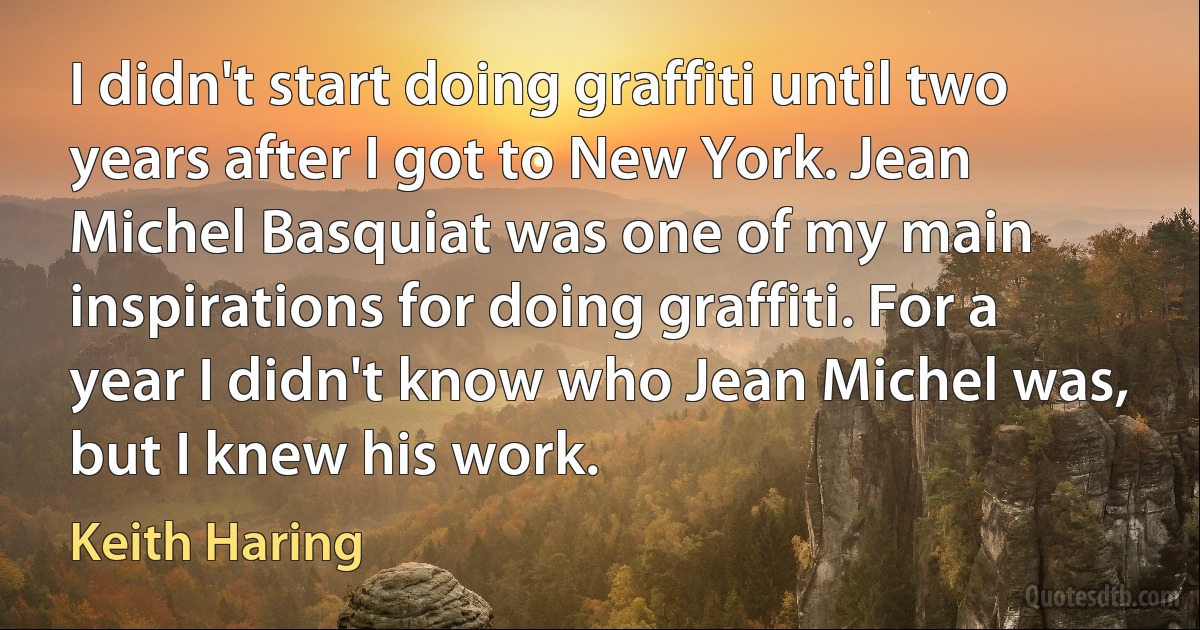 I didn't start doing graffiti until two years after I got to New York. Jean Michel Basquiat was one of my main inspirations for doing graffiti. For a year I didn't know who Jean Michel was, but I knew his work. (Keith Haring)