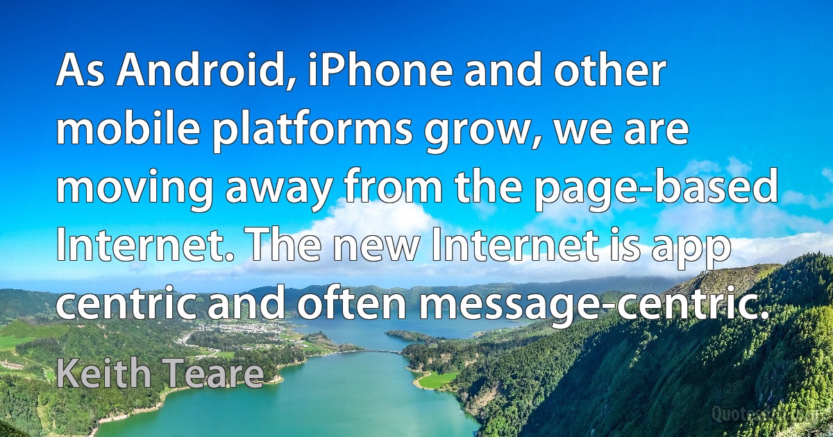 As Android, iPhone and other mobile platforms grow, we are moving away from the page-based Internet. The new Internet is app centric and often message-centric. (Keith Teare)