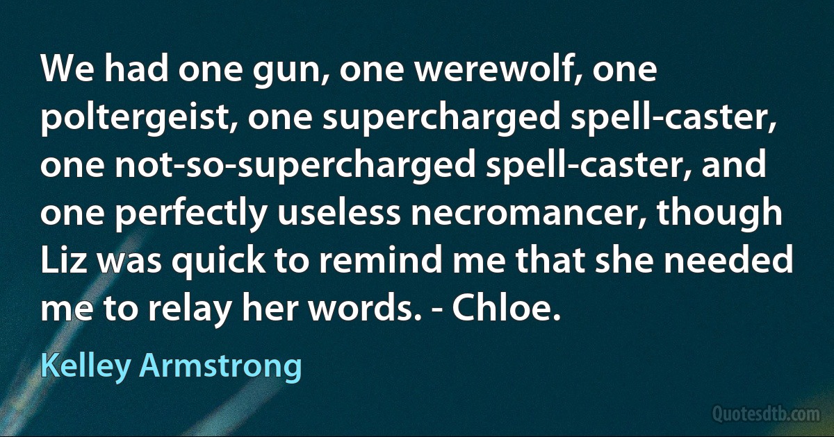 We had one gun, one werewolf, one poltergeist, one supercharged spell-caster, one not-so-supercharged spell-caster, and one perfectly useless necromancer, though Liz was quick to remind me that she needed me to relay her words. - Chloe. (Kelley Armstrong)