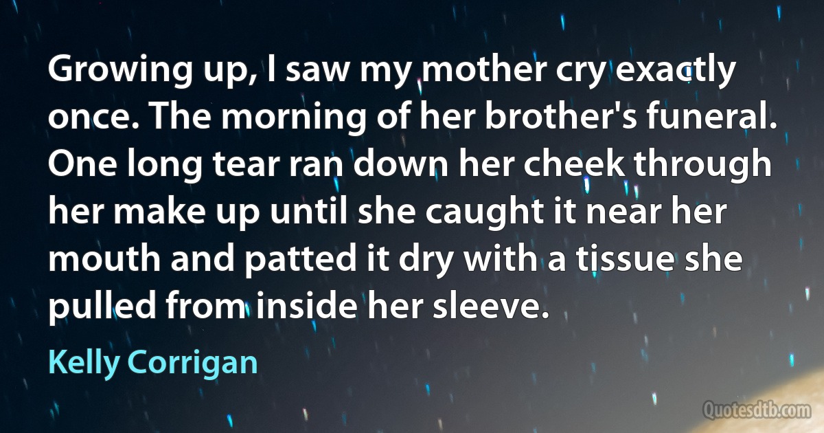 Growing up, I saw my mother cry exactly once. The morning of her brother's funeral. One long tear ran down her cheek through her make up until she caught it near her mouth and patted it dry with a tissue she pulled from inside her sleeve. (Kelly Corrigan)