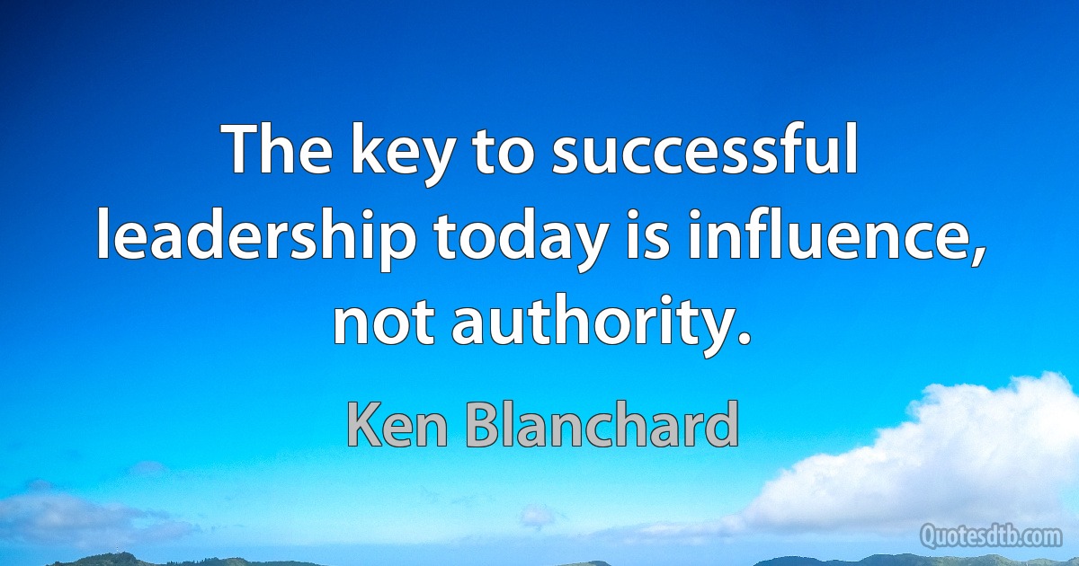 The key to successful leadership today is influence, not authority. (Ken Blanchard)