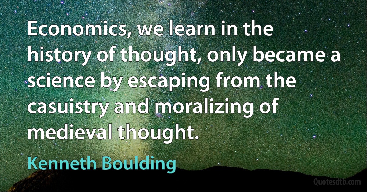 Economics, we learn in the history of thought, only became a science by escaping from the casuistry and moralizing of medieval thought. (Kenneth Boulding)