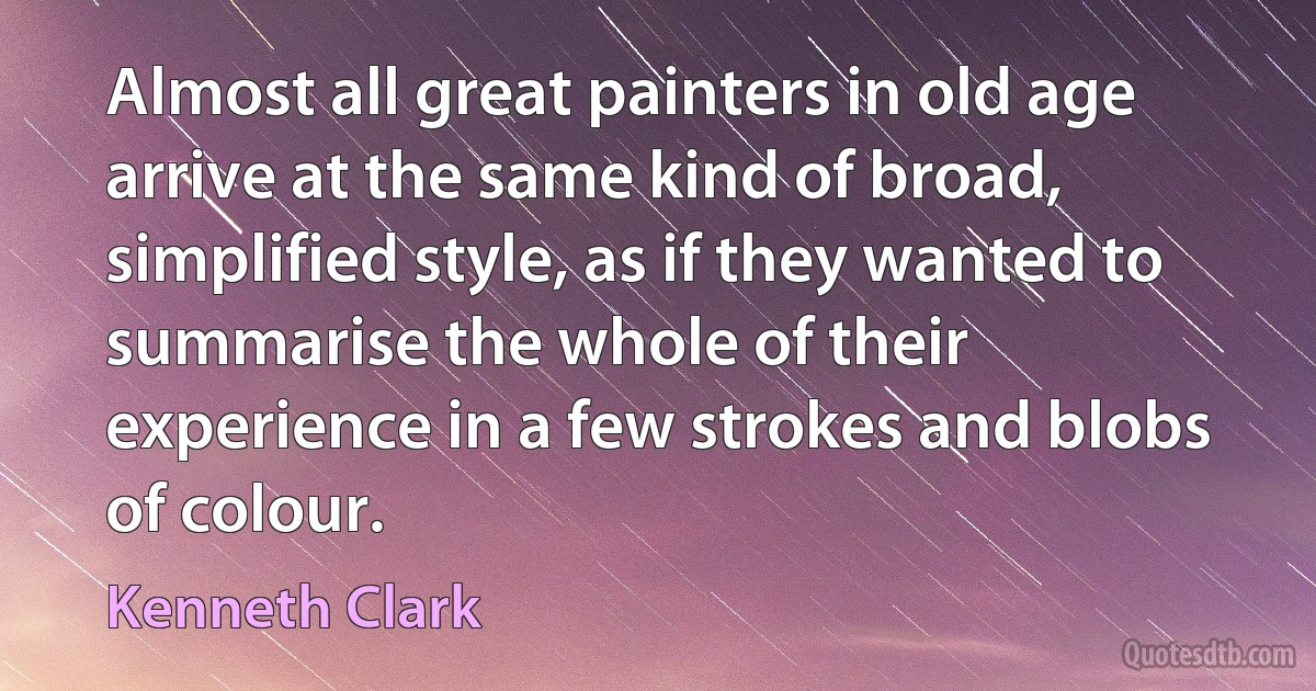 Almost all great painters in old age arrive at the same kind of broad, simplified style, as if they wanted to summarise the whole of their experience in a few strokes and blobs of colour. (Kenneth Clark)