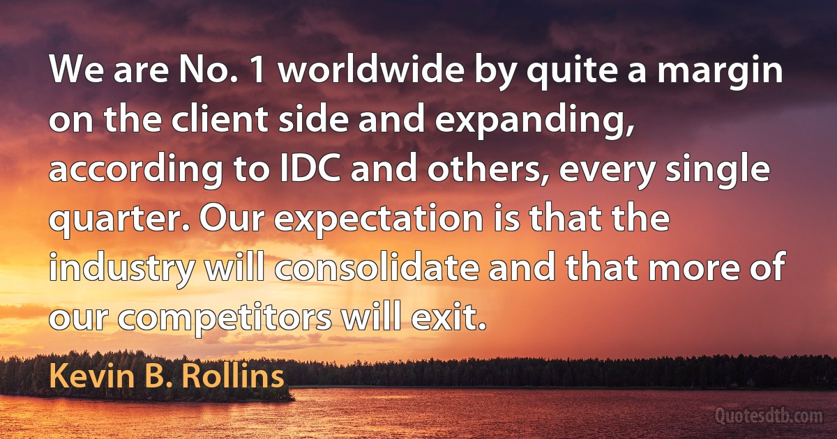 We are No. 1 worldwide by quite a margin on the client side and expanding, according to IDC and others, every single quarter. Our expectation is that the industry will consolidate and that more of our competitors will exit. (Kevin B. Rollins)