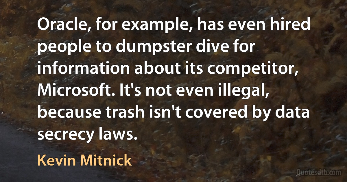 Oracle, for example, has even hired people to dumpster dive for information about its competitor, Microsoft. It's not even illegal, because trash isn't covered by data secrecy laws. (Kevin Mitnick)