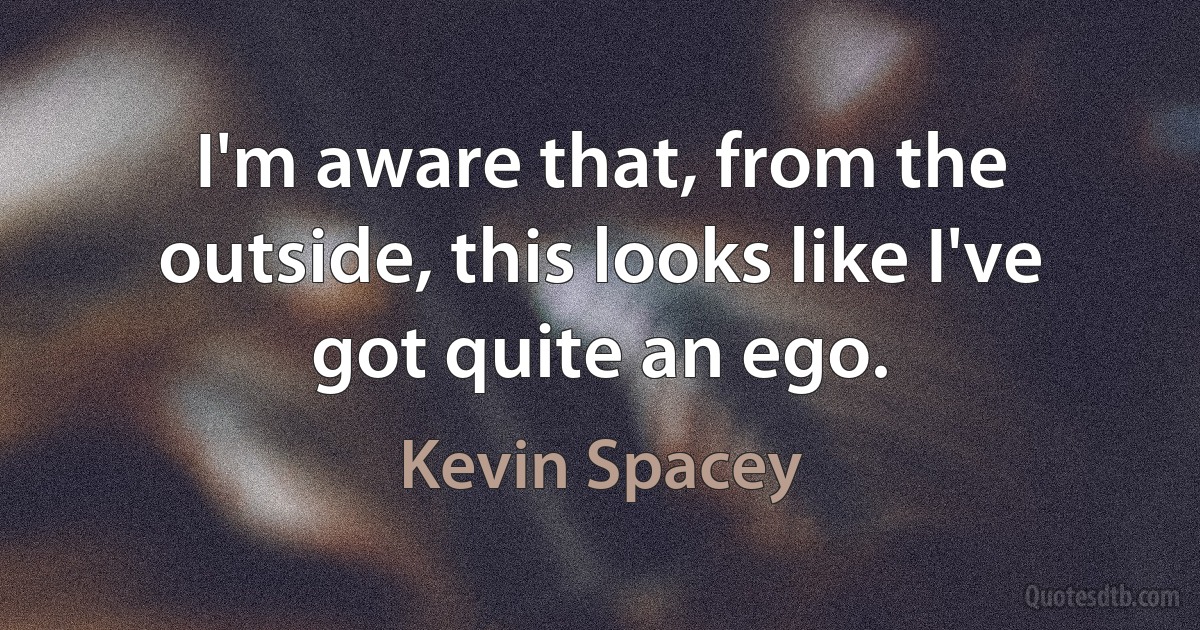 I'm aware that, from the outside, this looks like I've got quite an ego. (Kevin Spacey)