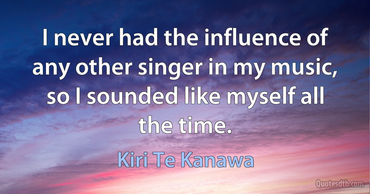 I never had the influence of any other singer in my music, so I sounded like myself all the time. (Kiri Te Kanawa)