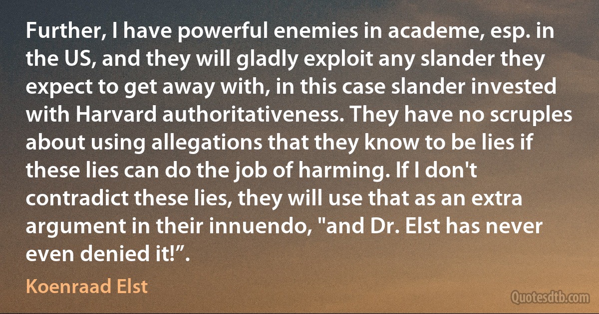 Further, I have powerful enemies in academe, esp. in the US, and they will gladly exploit any slander they expect to get away with, in this case slander invested with Harvard authoritativeness. They have no scruples about using allegations that they know to be lies if these lies can do the job of harming. If I don't contradict these lies, they will use that as an extra argument in their innuendo, "and Dr. Elst has never even denied it!”. (Koenraad Elst)