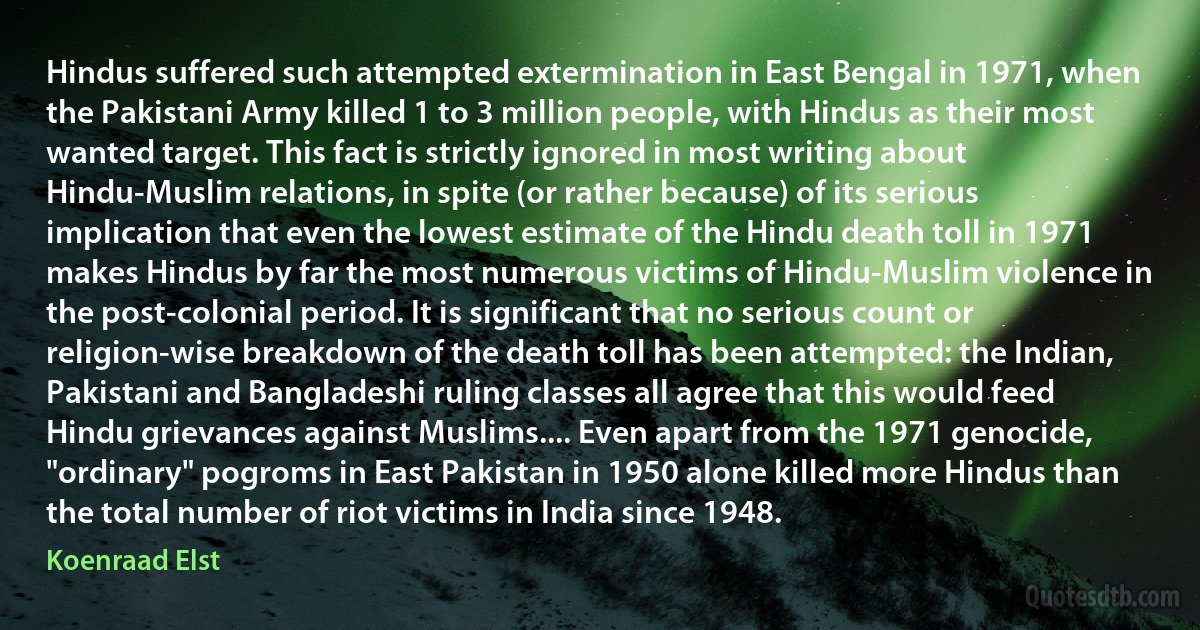 Hindus suffered such attempted extermination in East Bengal in 1971, when the Pakistani Army killed 1 to 3 million people, with Hindus as their most wanted target. This fact is strictly ignored in most writing about Hindu-Muslim relations, in spite (or rather because) of its serious implication that even the lowest estimate of the Hindu death toll in 1971 makes Hindus by far the most numerous victims of Hindu-Muslim violence in the post-colonial period. It is significant that no serious count or religion-wise breakdown of the death toll has been attempted: the Indian, Pakistani and Bangladeshi ruling classes all agree that this would feed Hindu grievances against Muslims.... Even apart from the 1971 genocide, "ordinary" pogroms in East Pakistan in 1950 alone killed more Hindus than the total number of riot victims in India since 1948. (Koenraad Elst)