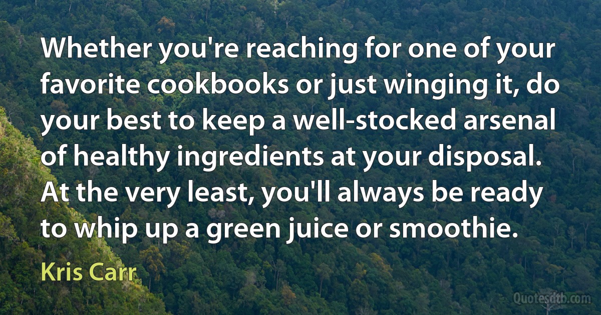 Whether you're reaching for one of your favorite cookbooks or just winging it, do your best to keep a well-stocked arsenal of healthy ingredients at your disposal. At the very least, you'll always be ready to whip up a green juice or smoothie. (Kris Carr)