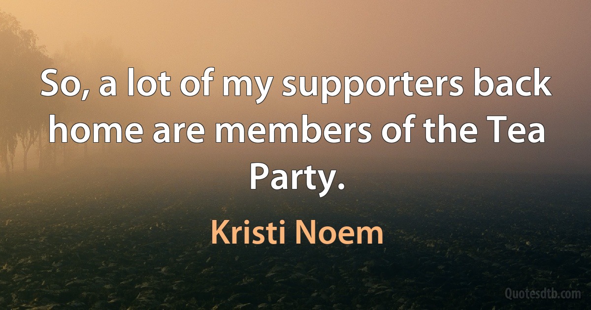 So, a lot of my supporters back home are members of the Tea Party. (Kristi Noem)