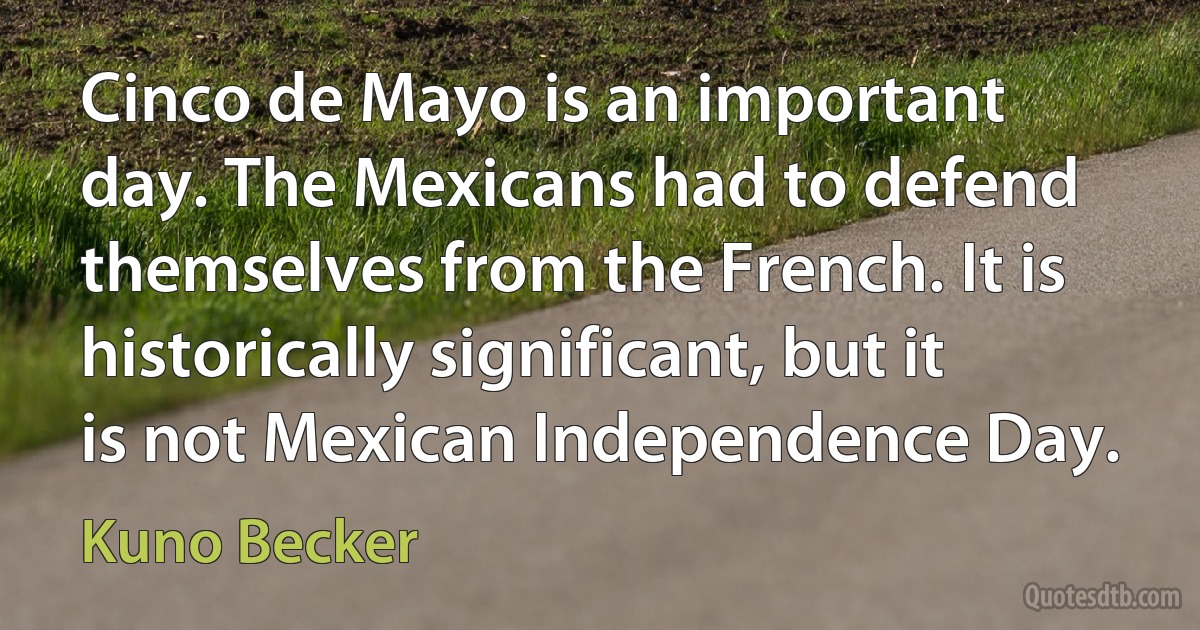 Cinco de Mayo is an important day. The Mexicans had to defend themselves from the French. It is historically significant, but it is not Mexican Independence Day. (Kuno Becker)