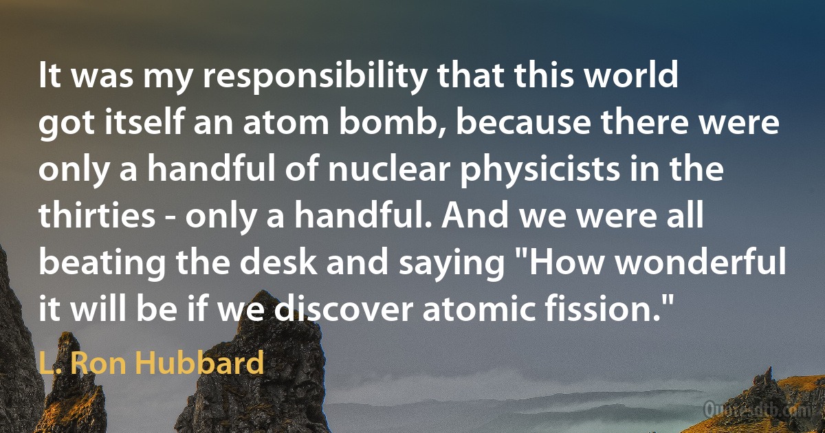 It was my responsibility that this world got itself an atom bomb, because there were only a handful of nuclear physicists in the thirties - only a handful. And we were all beating the desk and saying "How wonderful it will be if we discover atomic fission." (L. Ron Hubbard)